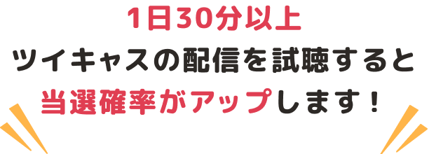 1日30分以上ツイキャスの配信を視聴すると当選確率がアップします！